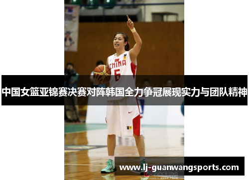 中国女篮亚锦赛决赛对阵韩国全力争冠展现实力与团队精神