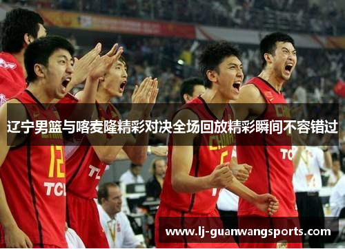 辽宁男篮与喀麦隆精彩对决全场回放精彩瞬间不容错过
